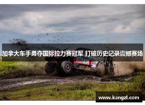 加拿大车手勇夺国际拉力赛冠军 打破历史记录震撼赛场