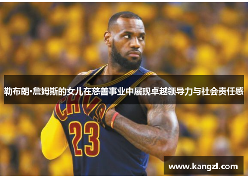 勒布朗·詹姆斯的女儿在慈善事业中展现卓越领导力与社会责任感