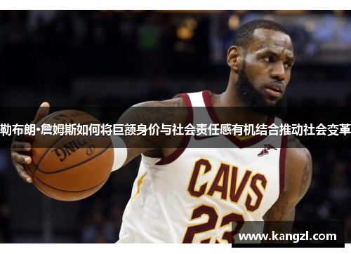 勒布朗·詹姆斯如何将巨额身价与社会责任感有机结合推动社会变革