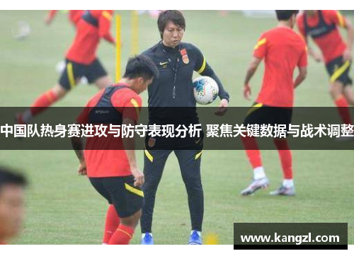 中国队热身赛进攻与防守表现分析 聚焦关键数据与战术调整