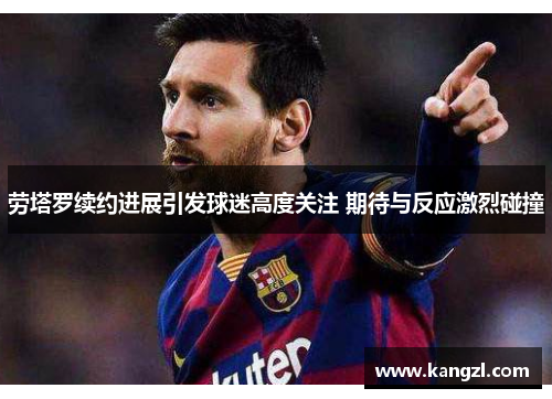 劳塔罗续约进展引发球迷高度关注 期待与反应激烈碰撞