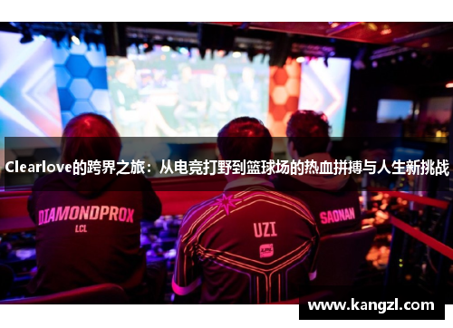 Clearlove的跨界之旅：从电竞打野到篮球场的热血拼搏与人生新挑战