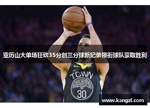 亚历山大单场狂砍35分创三分球新纪录领衔球队豪取胜利