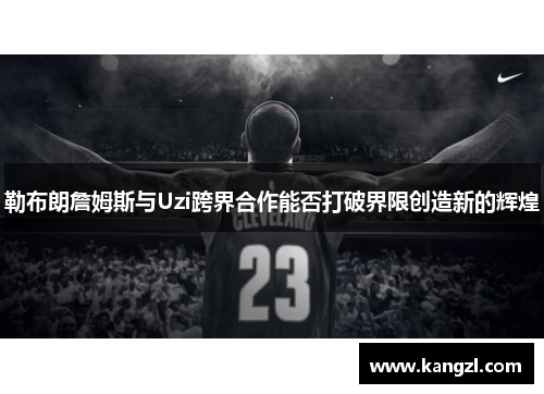勒布朗詹姆斯与Uzi跨界合作能否打破界限创造新的辉煌