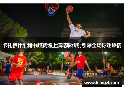 卡扎伊什维利中超赛场上演精彩传射引爆全场球迷热情
