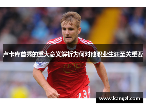 卢卡库首秀的重大意义解析为何对他职业生涯至关重要