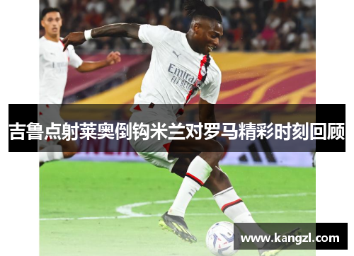 吉鲁点射莱奥倒钩米兰对罗马精彩时刻回顾