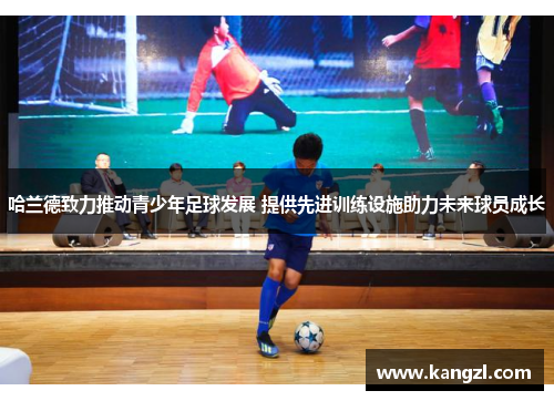 哈兰德致力推动青少年足球发展 提供先进训练设施助力未来球员成长
