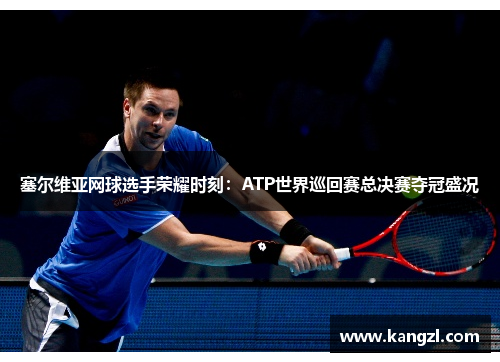 塞尔维亚网球选手荣耀时刻：ATP世界巡回赛总决赛夺冠盛况