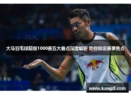 大马羽毛球超级1000赛五大看点深度解析 助你锁定赛事焦点
