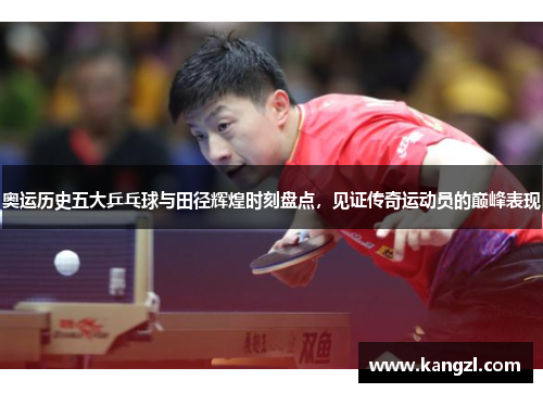 奥运历史五大乒乓球与田径辉煌时刻盘点，见证传奇运动员的巅峰表现