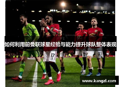 如何利用前曼联球星经验与能力提升球队整体表现 如何利用前曼联球星经验与能力提升球队整体表现