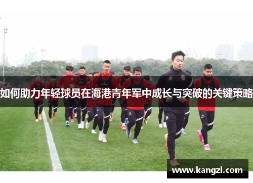 如何助力年轻球员在海港青年军中成长与突破的关键策略