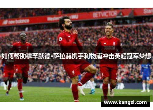 如何帮助穆罕默德·萨拉赫携手利物浦冲击英超冠军梦想 如何帮助穆罕默德·萨拉赫携手利物浦冲击英超冠军梦想