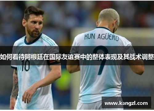 如何看待阿根廷在国际友谊赛中的整体表现及其战术调整 如何看待阿根廷在国际友谊赛中的整体表现及其战术调整