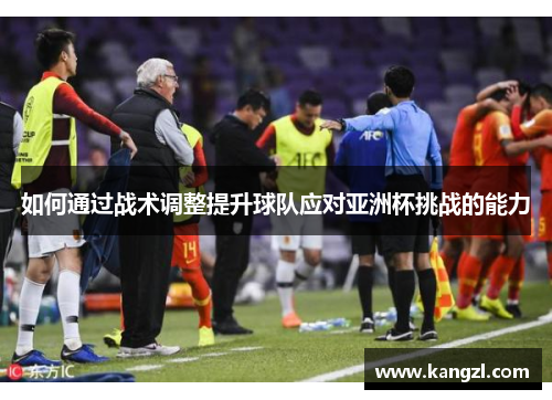 如何通过战术调整提升球队应对亚洲杯挑战的能力 如何通过战术调整提升球队应对亚洲杯挑战的能力