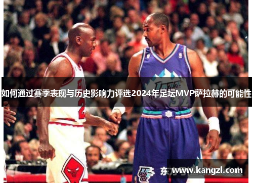 如何通过赛季表现与历史影响力评选2024年足坛MVP萨拉赫的可能性 如何通过赛季表现与历史影响力评选2024年足坛MVP萨拉赫的可能性