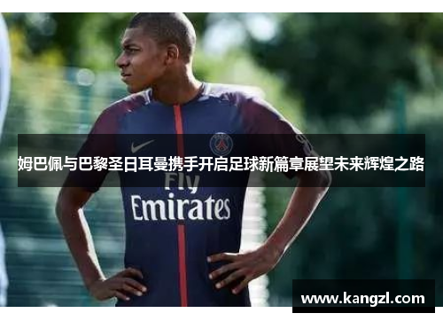 姆巴佩与巴黎圣日耳曼携手开启足球新篇章展望未来辉煌之路