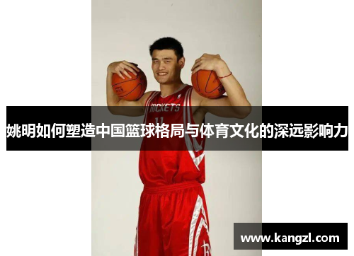 姚明如何塑造中国篮球格局与体育文化的深远影响力
